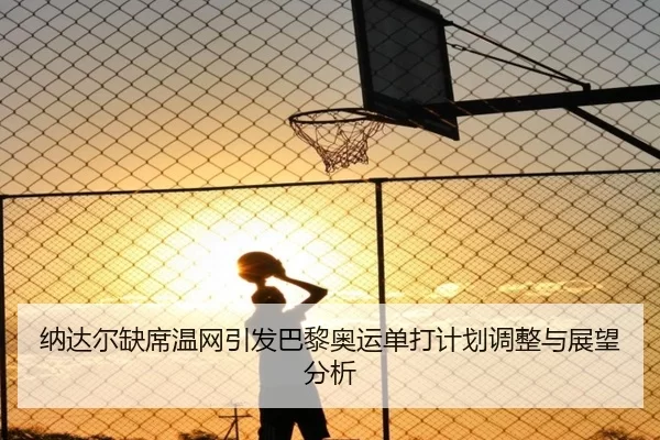 纳达尔缺席温网引发巴黎奥运单打计划调整与展望分析